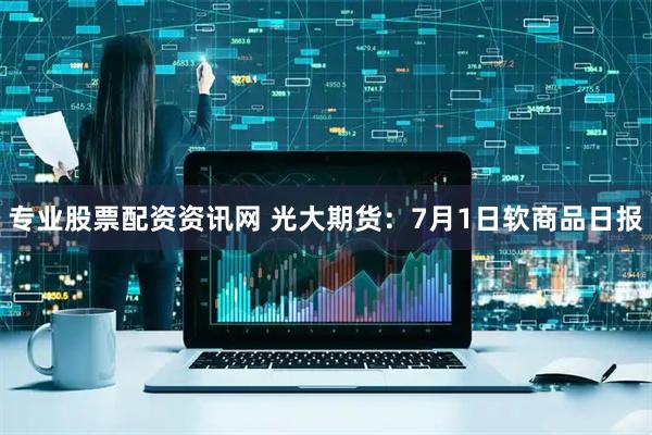 专业股票配资资讯网 光大期货：7月1日软商品日报