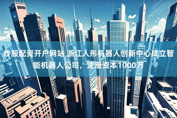 炒股配资开户网站 浙江人形机器人创新中心成立智能机器人公司，注册资本1000万