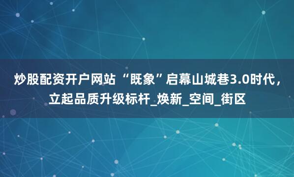 炒股配资开户网站 “既象”启幕山城巷3.0时代，立起品质升级标杆_焕新_空间_街区