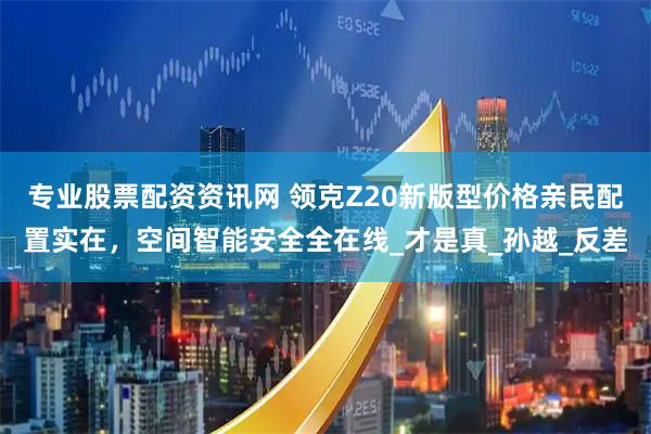 专业股票配资资讯网 领克Z20新版型价格亲民配置实在，空间智能安全全在线_才是真_孙越_反差