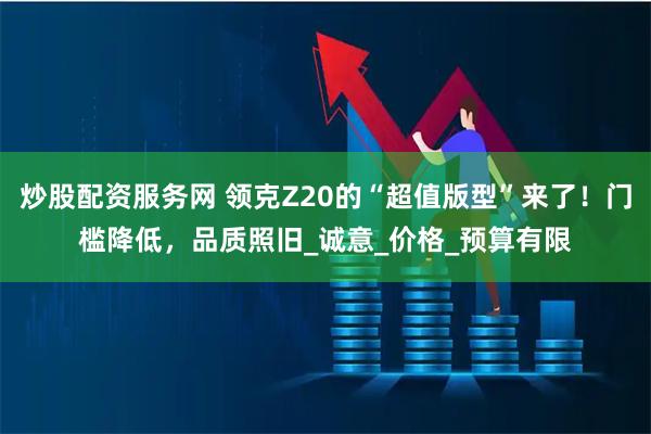 炒股配资服务网 领克Z20的“超值版型”来了！门槛降低，品质照旧_诚意_价格_预算有限