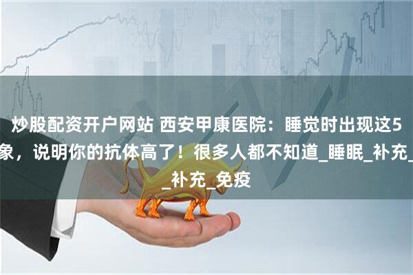 炒股配资开户网站 西安甲康医院：睡觉时出现这5个迹象，说明你的抗体高了！很多人都不知道_睡眠_补充_免疫