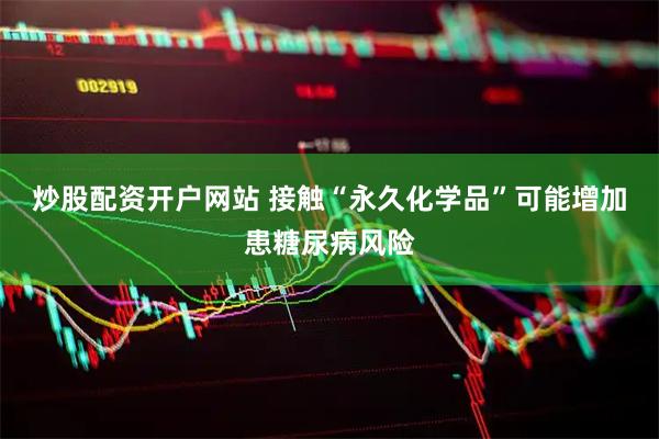 炒股配资开户网站 接触“永久化学品”可能增加患糖尿病风险