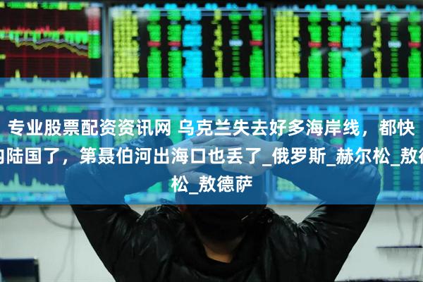 专业股票配资资讯网 乌克兰失去好多海岸线，都快成内陆国了，第聂伯河出海口也丢了_俄罗斯_赫尔松_敖德萨