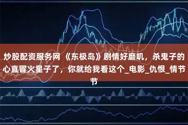炒股配资服务网 《东极岛》剧情好磨叽，杀鬼子的心直冒火星子了，你就给我看这个_电影_仇恨_情节