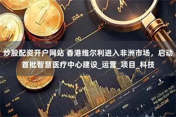 炒股配资开户网站 香港维尔利进入非洲市场，启动首批智慧医疗中心建设_运营_项目_科技