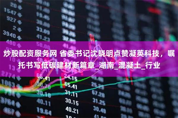 炒股配资服务网 省委书记沈晓明点赞凝英科技，嘱托书写低碳建材新篇章_湖南_混凝土_行业