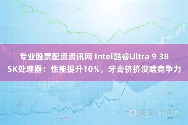 专业股票配资资讯网 Intel酷睿Ultra 9 385K处理器：性能提升10%，牙膏挤挤没啥竞争力