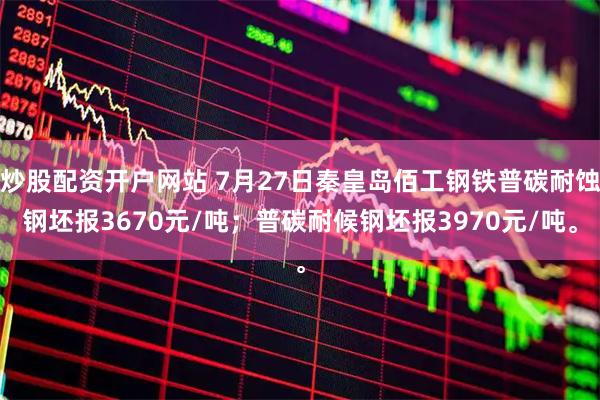 炒股配资开户网站 7月27日秦皇岛佰工钢铁普碳耐蚀钢坯报3670元/吨；普碳耐候钢坯报3970元/吨。