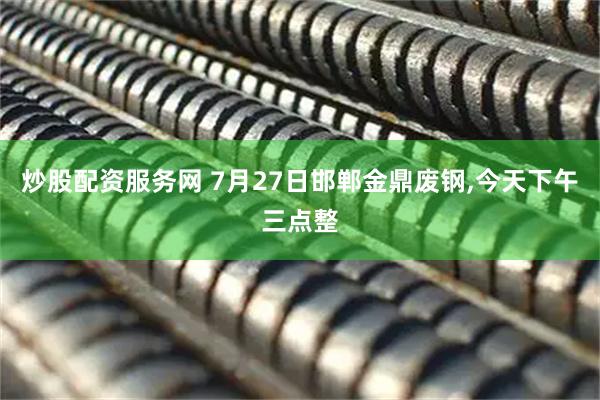 炒股配资服务网 7月27日邯郸金鼎废钢,今天下午三点整