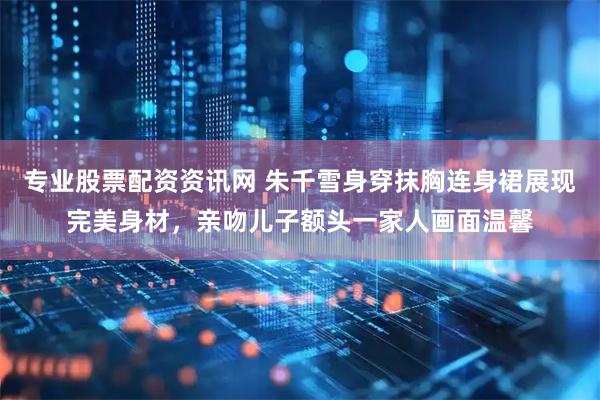 专业股票配资资讯网 朱千雪身穿抹胸连身裙展现完美身材，亲吻儿子额头一家人画面温馨