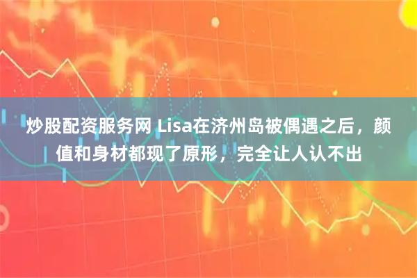 炒股配资服务网 Lisa在济州岛被偶遇之后，颜值和身材都现了原形，完全让人认不出