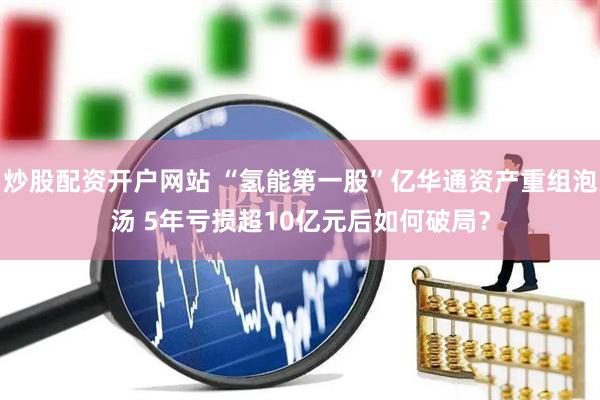 炒股配资开户网站 “氢能第一股”亿华通资产重组泡汤 5年亏损超10亿元后如何破局？