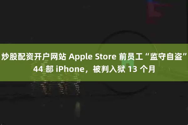 炒股配资开户网站 Apple Store 前员工“监守自盗”44 部 iPhone，被判入狱 13 个月