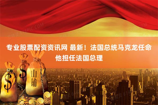 专业股票配资资讯网 最新！法国总统马克龙任命他担任法国总理