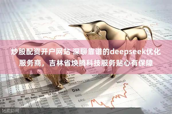 炒股配资开户网站 深聊靠谱的deepseek优化服务商，吉林省焕腾科技服务贴心有保障