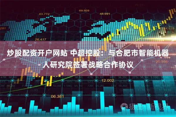 炒股配资开户网站 中超控股：与合肥市智能机器人研究院签署战略合作协议