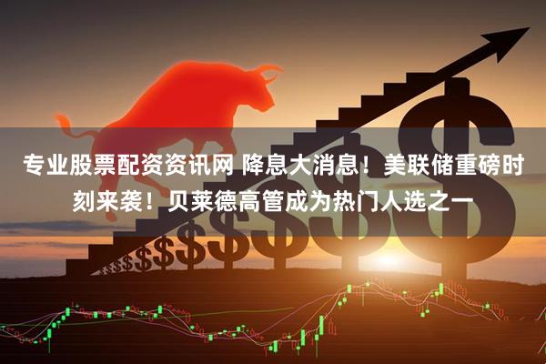 专业股票配资资讯网 降息大消息！美联储重磅时刻来袭！贝莱德高管成为热门人选之一