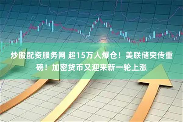 炒股配资服务网 超15万人爆仓！美联储突传重磅！加密货币又迎来新一轮上涨