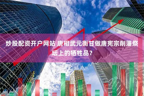 炒股配资开户网站 唐相武元衡甘做唐宪宗削藩祭坛上的牺牲品？
