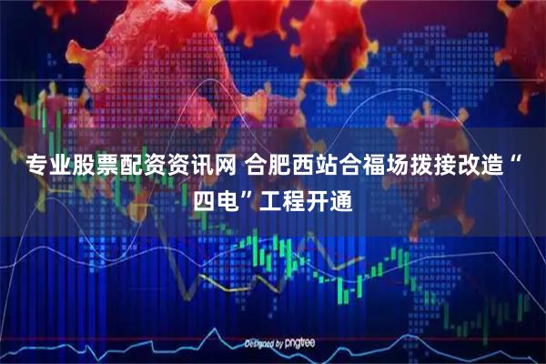 专业股票配资资讯网 合肥西站合福场拨接改造“四电”工程开通