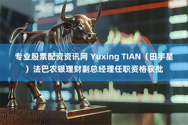 专业股票配资资讯网 Yuxing TIAN（田宇星）法巴农银理财副总经理任职资格获批