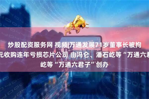 炒股配资服务网 视频|万通发展71岁董事长被拘留 拟8亿元收购连年亏损芯片公司 由冯仑、潘石屹等“万通六君子”创办