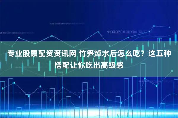专业股票配资资讯网 竹笋焯水后怎么吃？这五种搭配让你吃出高级感