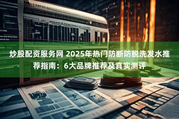 炒股配资服务网 2025年热门防断防脱洗发水推荐指南：6大品牌推荐及真实测评