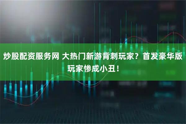 炒股配资服务网 大热门新游背刺玩家？首发豪华版玩家惨成小丑！