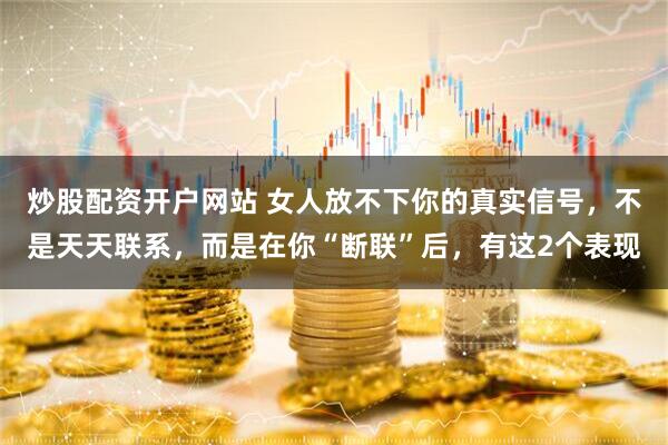 炒股配资开户网站 女人放不下你的真实信号，不是天天联系，而是在你“断联”后，有这2个表现