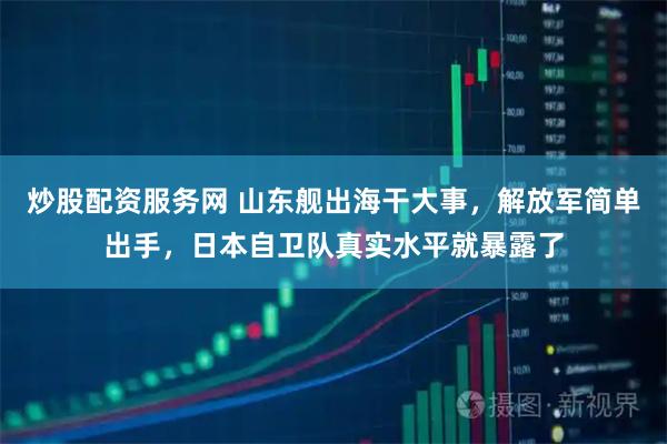 炒股配资服务网 山东舰出海干大事，解放军简单出手，日本自卫队真实水平就暴露了