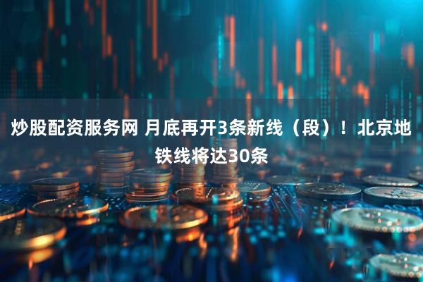 炒股配资服务网 月底再开3条新线（段）！北京地铁线将达30条