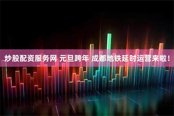 炒股配资服务网 元旦跨年 成都地铁延时运营来啦!