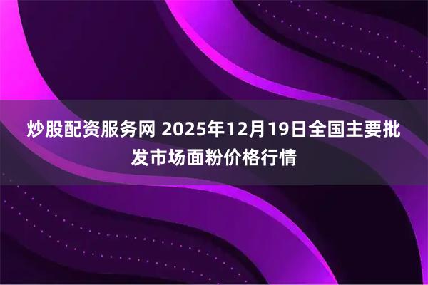 炒股配资服务网 2025年12月19日全国主要批发市场面粉价格行情