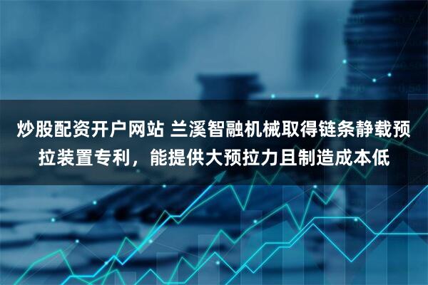 炒股配资开户网站 兰溪智融机械取得链条静载预拉装置专利，能提供大预拉力且制造成本低