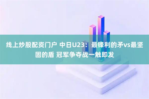 线上炒股配资门户 中日U23：最锋利的矛vs最坚固的盾 冠军争夺战一触即发