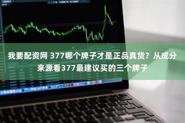 我要配资网 377哪个牌子才是正品真货？从成分来源看377最建议买的三个牌子
