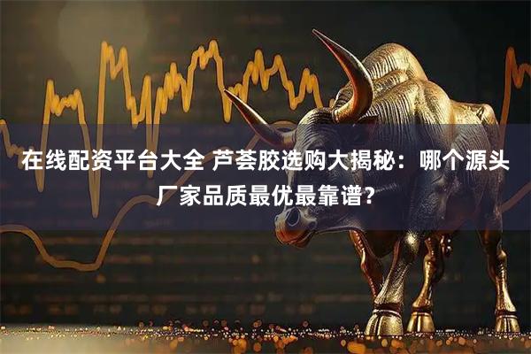 在线配资平台大全 芦荟胶选购大揭秘：哪个源头厂家品质最优最靠谱？