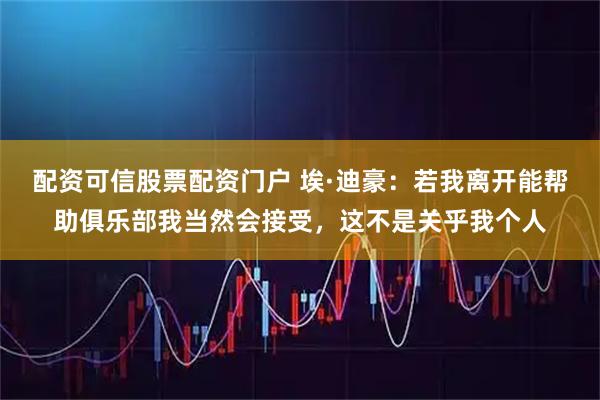 配资可信股票配资门户 埃·迪豪：若我离开能帮助俱乐部我当然会接受，这不是关乎我个人