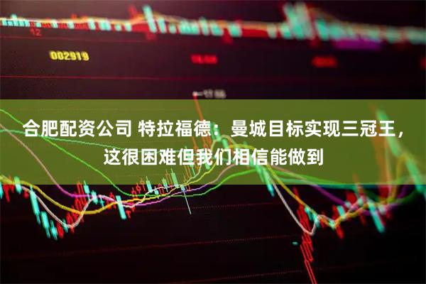 合肥配资公司 特拉福德：曼城目标实现三冠王，这很困难但我们相信能做到
