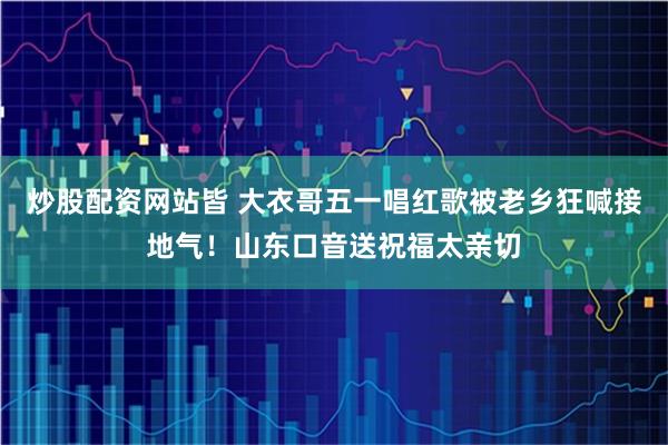 炒股配资网站皆 大衣哥五一唱红歌被老乡狂喊接地气！山东口音送祝福太亲切