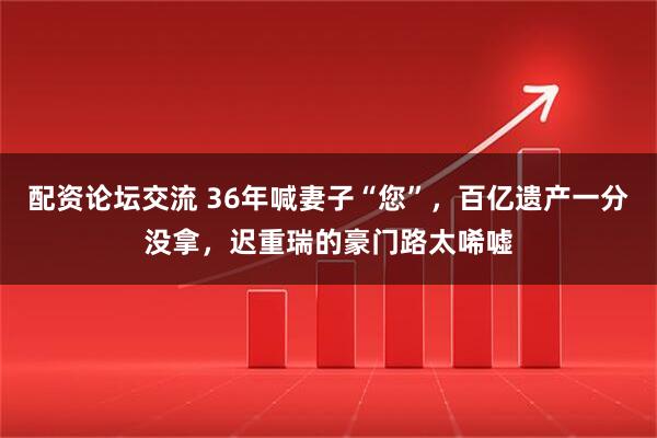 配资论坛交流 36年喊妻子“您”，百亿遗产一分没拿，迟重瑞的豪门路太唏嘘