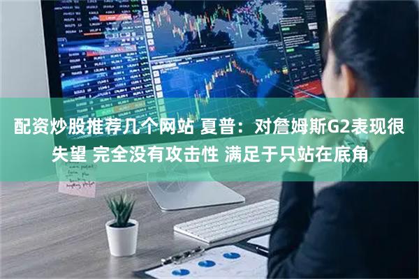 配资炒股推荐几个网站 夏普：对詹姆斯G2表现很失望 完全没有攻击性 满足于只站在底角