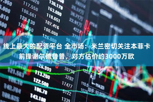 线上最大的配资平台 全市场：米兰密切关注本菲卡前锋谢尔德鲁普，对方估价约3000万欧