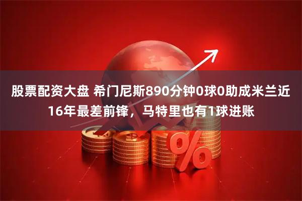 股票配资大盘 希门尼斯890分钟0球0助成米兰近16年最差前锋，马特里也有1球进账