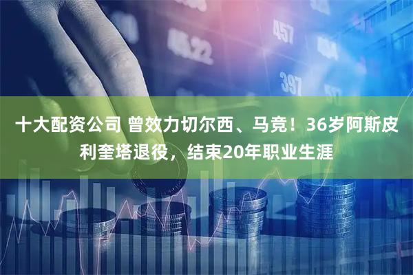 十大配资公司 曾效力切尔西、马竞！36岁阿斯皮利奎塔退役，结束20年职业生涯