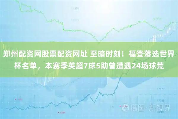 郑州配资网股票配资网址 至暗时刻！福登落选世界杯名单，本赛季英超7球5助曾遭遇24场球荒