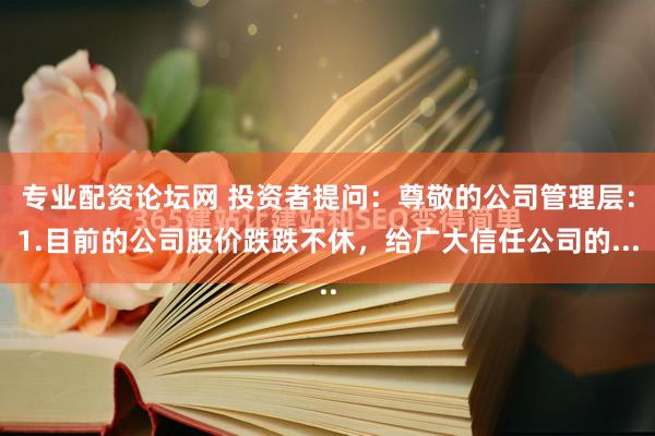 专业配资论坛网 投资者提问：尊敬的公司管理层：1.目前的公司股价跌跌不休，给广大信任公司的...