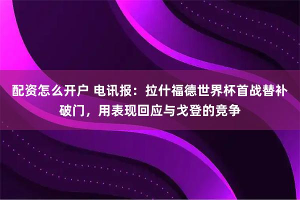 配资怎么开户 电讯报：拉什福德世界杯首战替补破门，用表现回应与戈登的竞争